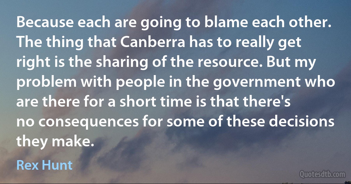 Because each are going to blame each other. The thing that Canberra has to really get right is the sharing of the resource. But my problem with people in the government who are there for a short time is that there's no consequences for some of these decisions they make. (Rex Hunt)