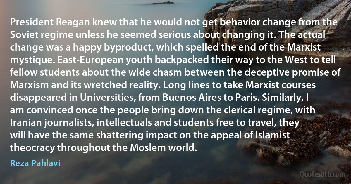 President Reagan knew that he would not get behavior change from the Soviet regime unless he seemed serious about changing it. The actual change was a happy byproduct, which spelled the end of the Marxist mystique. East-European youth backpacked their way to the West to tell fellow students about the wide chasm between the deceptive promise of Marxism and its wretched reality. Long lines to take Marxist courses disappeared in Universities, from Buenos Aires to Paris. Similarly, I am convinced once the people bring down the clerical regime, with Iranian journalists, intellectuals and students free to travel, they will have the same shattering impact on the appeal of Islamist theocracy throughout the Moslem world. (Reza Pahlavi)