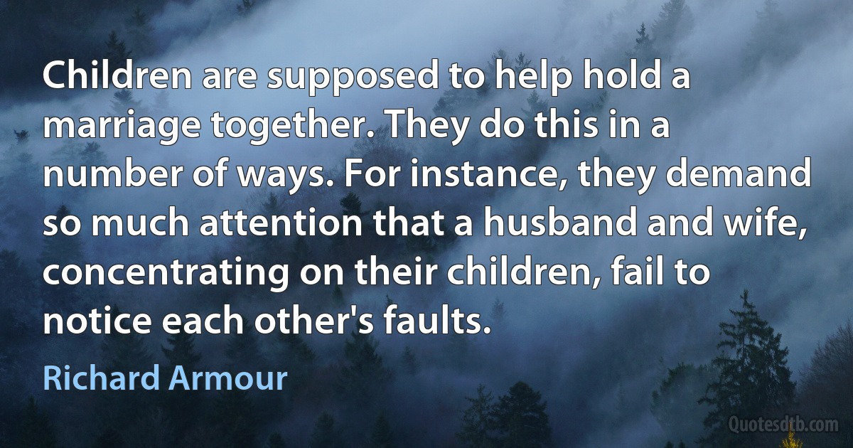 Children are supposed to help hold a marriage together. They do this in a number of ways. For instance, they demand so much attention that a husband and wife, concentrating on their children, fail to notice each other's faults. (Richard Armour)