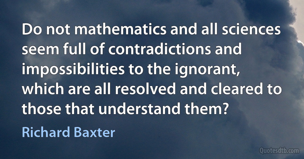 Do not mathematics and all sciences seem full of contradictions and impossibilities to the ignorant, which are all resolved and cleared to those that understand them? (Richard Baxter)