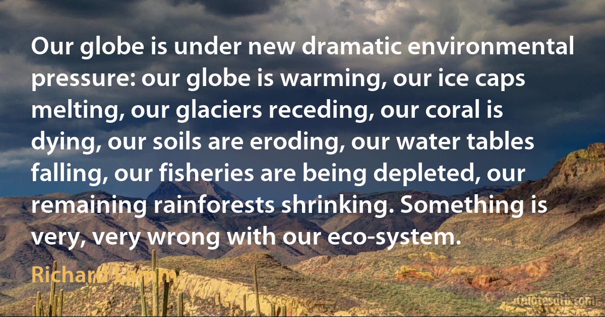 Our globe is under new dramatic environmental pressure: our globe is warming, our ice caps melting, our glaciers receding, our coral is dying, our soils are eroding, our water tables falling, our fisheries are being depleted, our remaining rainforests shrinking. Something is very, very wrong with our eco-system. (Richard Lamm)