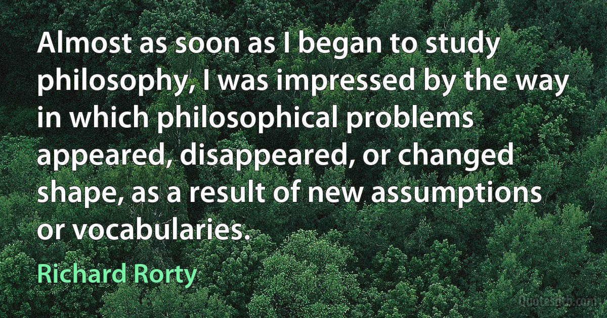 Almost as soon as I began to study philosophy, I was impressed by the way in which philosophical problems appeared, disappeared, or changed shape, as a result of new assumptions or vocabularies. (Richard Rorty)