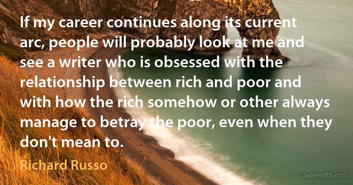 If my career continues along its current arc, people will probably look at me and see a writer who is obsessed with the relationship between rich and poor and with how the rich somehow or other always manage to betray the poor, even when they don't mean to. (Richard Russo)