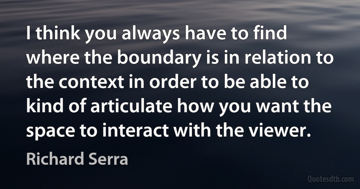 I think you always have to find where the boundary is in relation to the context in order to be able to kind of articulate how you want the space to interact with the viewer. (Richard Serra)