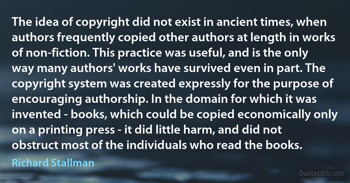 The idea of copyright did not exist in ancient times, when authors frequently copied other authors at length in works of non-fiction. This practice was useful, and is the only way many authors' works have survived even in part. The copyright system was created expressly for the purpose of encouraging authorship. In the domain for which it was invented - books, which could be copied economically only on a printing press - it did little harm, and did not obstruct most of the individuals who read the books. (Richard Stallman)