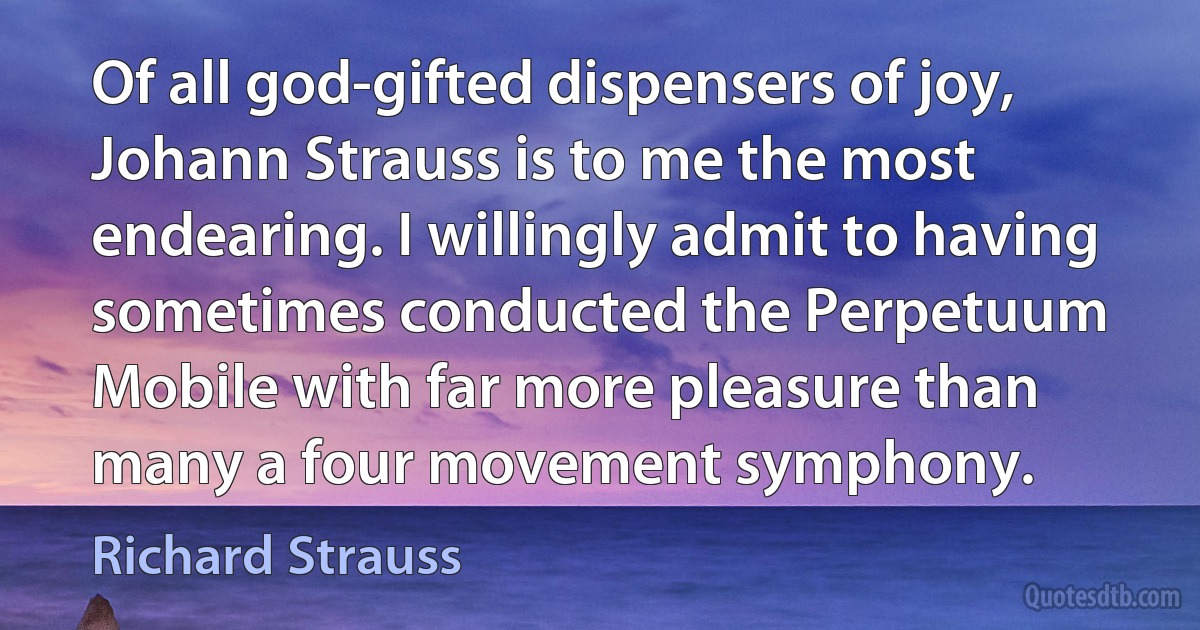 Of all god-gifted dispensers of joy, Johann Strauss is to me the most endearing. I willingly admit to having sometimes conducted the Perpetuum Mobile with far more pleasure than many a four movement symphony. (Richard Strauss)