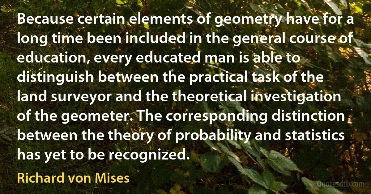 Because certain elements of geometry have for a long time been included in the general course of education, every educated man is able to distinguish between the practical task of the land surveyor and the theoretical investigation of the geometer. The corresponding distinction between the theory of probability and statistics has yet to be recognized. (Richard von Mises)