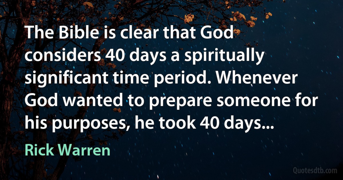 The Bible is clear that God considers 40 days a spiritually significant time period. Whenever God wanted to prepare someone for his purposes, he took 40 days... (Rick Warren)