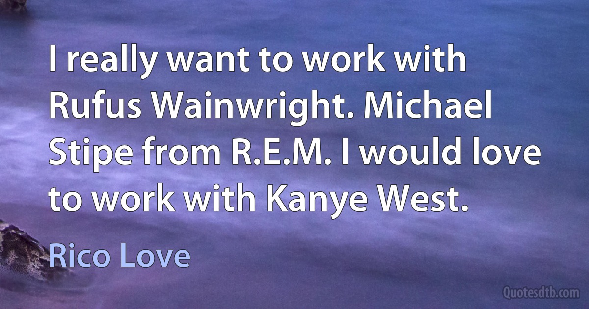 I really want to work with Rufus Wainwright. Michael Stipe from R.E.M. I would love to work with Kanye West. (Rico Love)