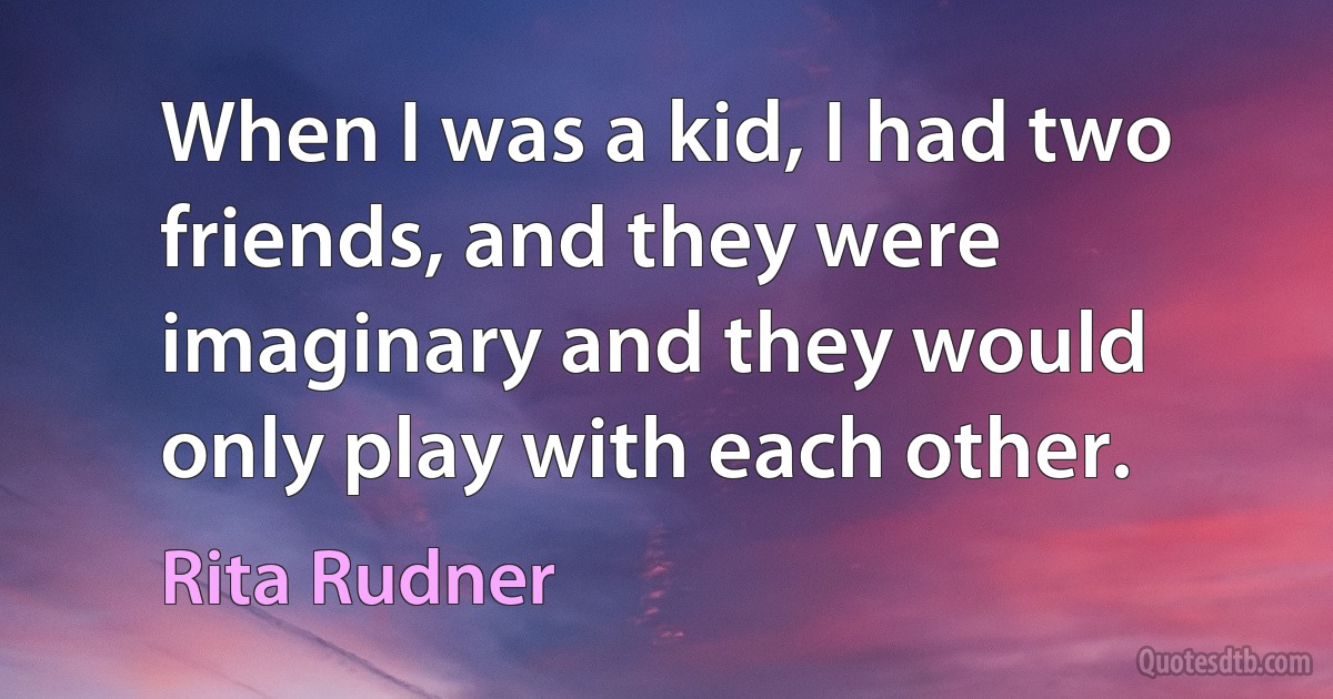 When I was a kid, I had two friends, and they were imaginary and they would only play with each other. (Rita Rudner)