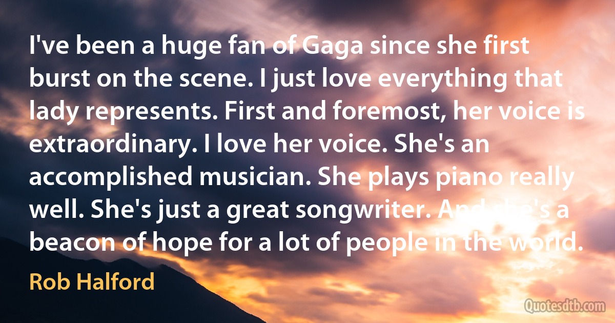 I've been a huge fan of Gaga since she first burst on the scene. I just love everything that lady represents. First and foremost, her voice is extraordinary. I love her voice. She's an accomplished musician. She plays piano really well. She's just a great songwriter. And she's a beacon of hope for a lot of people in the world. (Rob Halford)