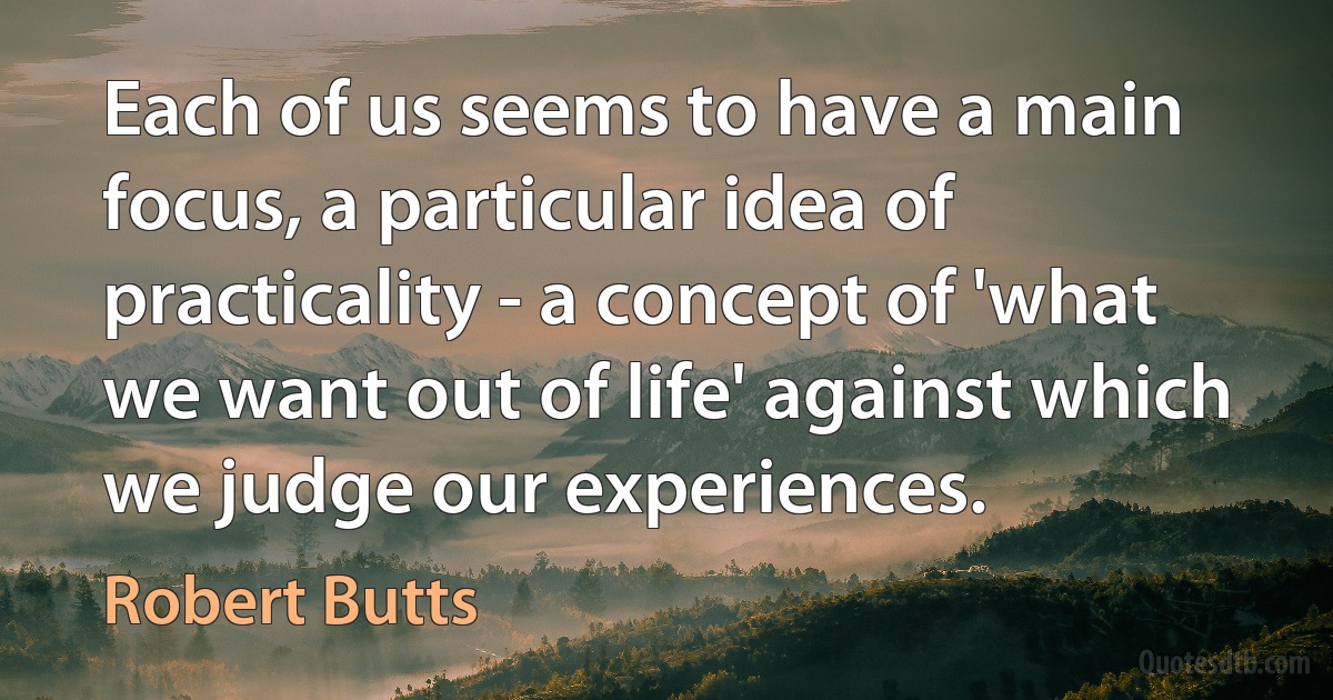 Each of us seems to have a main focus, a particular idea of practicality - a concept of 'what we want out of life' against which we judge our experiences. (Robert Butts)