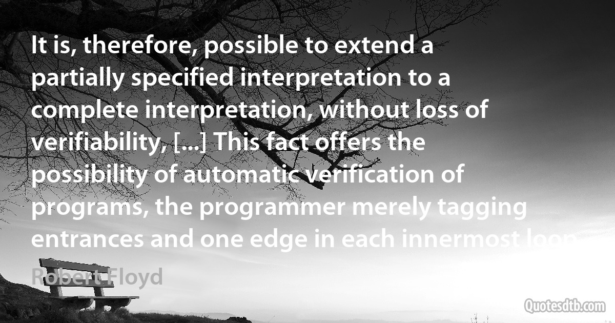 It is, therefore, possible to extend a partially specified interpretation to a complete interpretation, without loss of verifiability, [...] This fact offers the possibility of automatic verification of programs, the programmer merely tagging entrances and one edge in each innermost loop. (Robert Floyd)