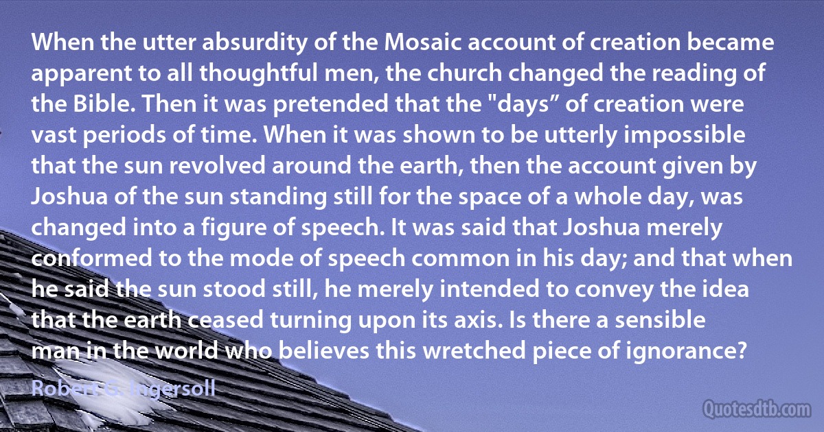 When the utter absurdity of the Mosaic account of creation became apparent to all thoughtful men, the church changed the reading of the Bible. Then it was pretended that the "days” of creation were vast periods of time. When it was shown to be utterly impossible that the sun revolved around the earth, then the account given by Joshua of the sun standing still for the space of a whole day, was changed into a figure of speech. It was said that Joshua merely conformed to the mode of speech common in his day; and that when he said the sun stood still, he merely intended to convey the idea that the earth ceased turning upon its axis. Is there a sensible man in the world who believes this wretched piece of ignorance? (Robert G. Ingersoll)