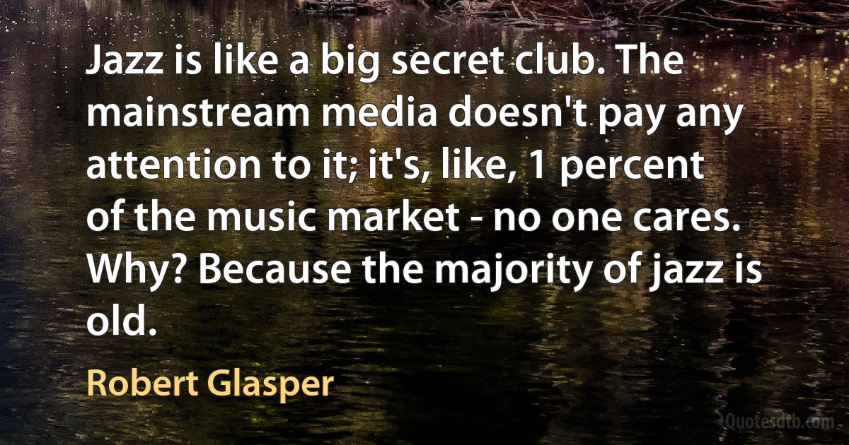 Jazz is like a big secret club. The mainstream media doesn't pay any attention to it; it's, like, 1 percent of the music market - no one cares. Why? Because the majority of jazz is old. (Robert Glasper)