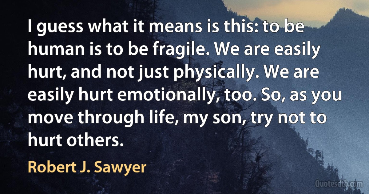 I guess what it means is this: to be human is to be fragile. We are easily hurt, and not just physically. We are easily hurt emotionally, too. So, as you move through life, my son, try not to hurt others. (Robert J. Sawyer)