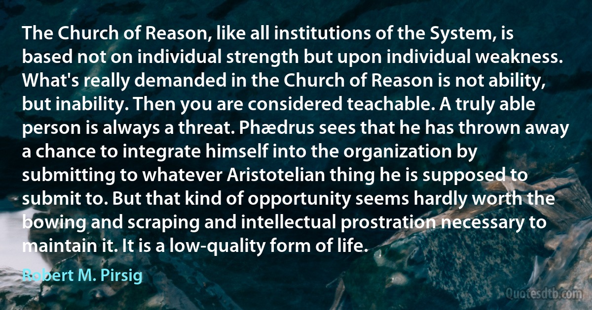 The Church of Reason, like all institutions of the System, is based not on individual strength but upon individual weakness. What's really demanded in the Church of Reason is not ability, but inability. Then you are considered teachable. A truly able person is always a threat. Phædrus sees that he has thrown away a chance to integrate himself into the organization by submitting to whatever Aristotelian thing he is supposed to submit to. But that kind of opportunity seems hardly worth the bowing and scraping and intellectual prostration necessary to maintain it. It is a low-quality form of life. (Robert M. Pirsig)