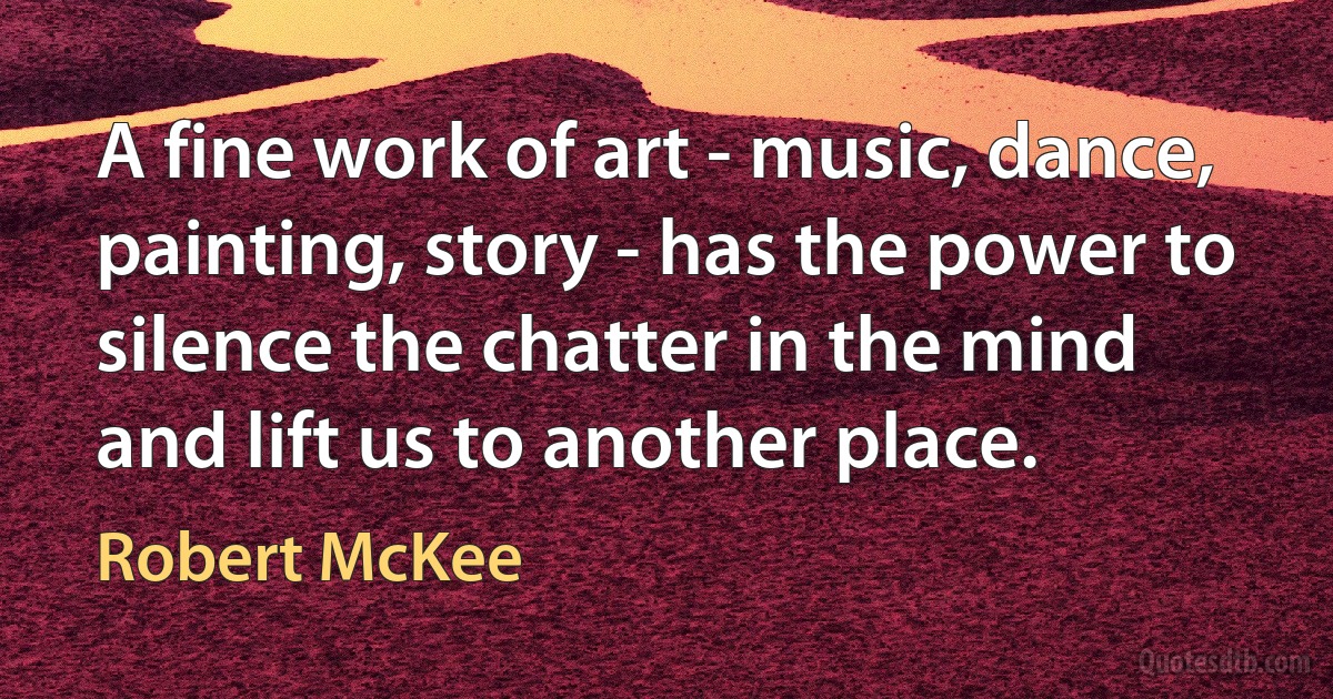 A fine work of art - music, dance, painting, story - has the power to silence the chatter in the mind and lift us to another place. (Robert McKee)