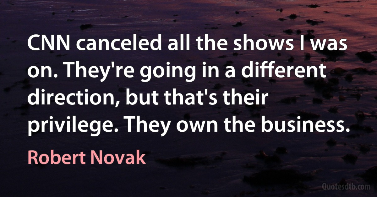 CNN canceled all the shows I was on. They're going in a different direction, but that's their privilege. They own the business. (Robert Novak)