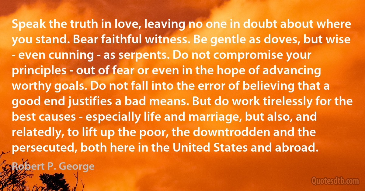 Speak the truth in love, leaving no one in doubt about where you stand. Bear faithful witness. Be gentle as doves, but wise - even cunning - as serpents. Do not compromise your principles - out of fear or even in the hope of advancing worthy goals. Do not fall into the error of believing that a good end justifies a bad means. But do work tirelessly for the best causes - especially life and marriage, but also, and relatedly, to lift up the poor, the downtrodden and the persecuted, both here in the United States and abroad. (Robert P. George)