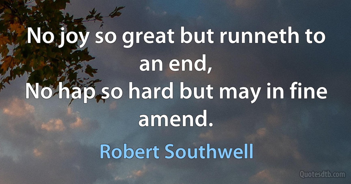 No joy so great but runneth to an end,
No hap so hard but may in fine amend. (Robert Southwell)