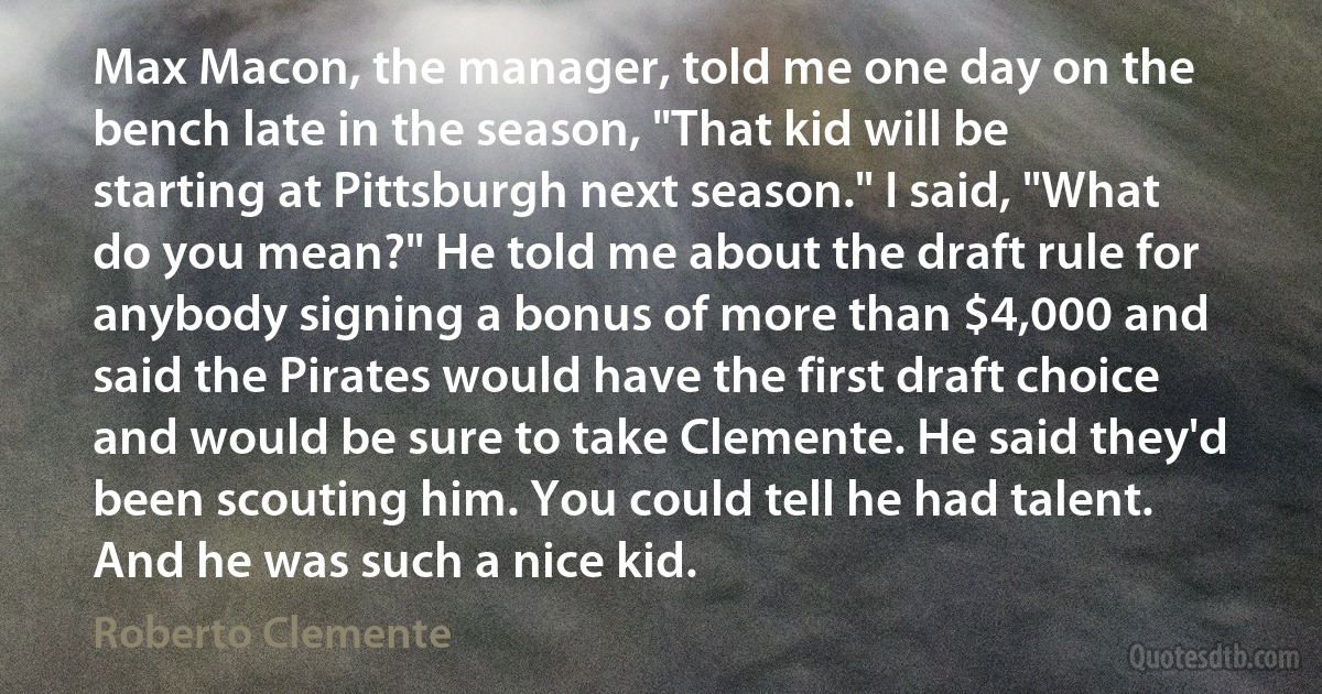 Max Macon, the manager, told me one day on the bench late in the season, "That kid will be starting at Pittsburgh next season." I said, "What do you mean?" He told me about the draft rule for anybody signing a bonus of more than $4,000 and said the Pirates would have the first draft choice and would be sure to take Clemente. He said they'd been scouting him. You could tell he had talent. And he was such a nice kid. (Roberto Clemente)