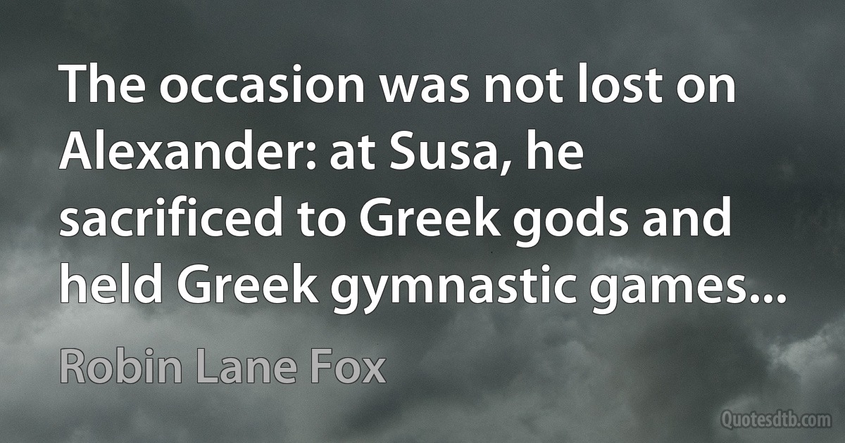 The occasion was not lost on Alexander: at Susa, he sacrificed to Greek gods and held Greek gymnastic games... (Robin Lane Fox)