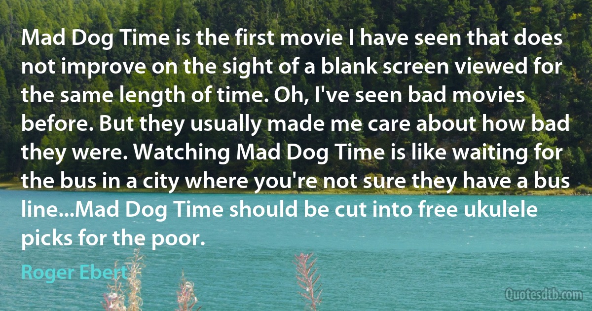 Mad Dog Time is the first movie I have seen that does not improve on the sight of a blank screen viewed for the same length of time. Oh, I've seen bad movies before. But they usually made me care about how bad they were. Watching Mad Dog Time is like waiting for the bus in a city where you're not sure they have a bus line...Mad Dog Time should be cut into free ukulele picks for the poor. (Roger Ebert)