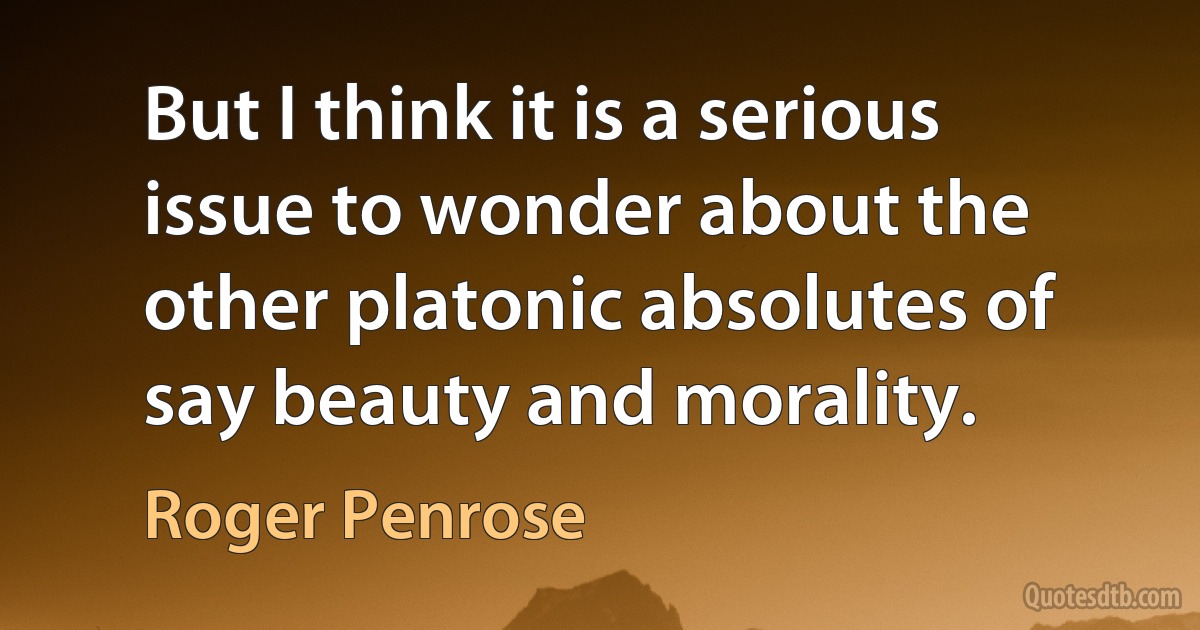 But I think it is a serious issue to wonder about the other platonic absolutes of say beauty and morality. (Roger Penrose)