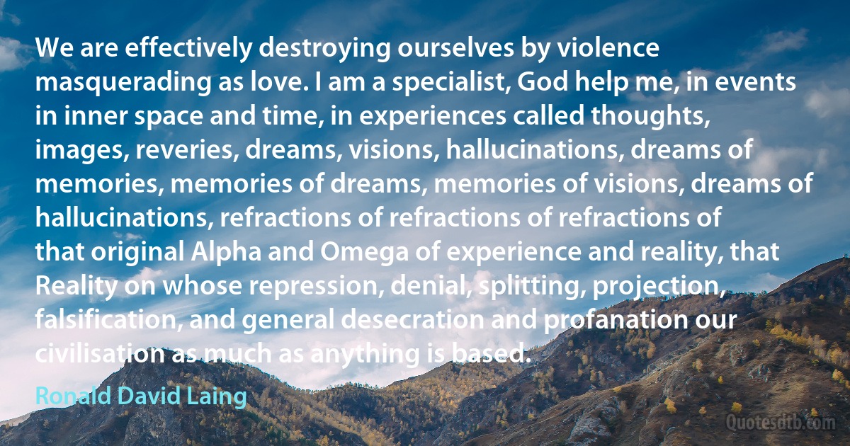 We are effectively destroying ourselves by violence masquerading as love. I am a specialist, God help me, in events in inner space and time, in experiences called thoughts, images, reveries, dreams, visions, hallucinations, dreams of memories, memories of dreams, memories of visions, dreams of hallucinations, refractions of refractions of refractions of that original Alpha and Omega of experience and reality, that Reality on whose repression, denial, splitting, projection, falsification, and general desecration and profanation our civilisation as much as anything is based. (Ronald David Laing)