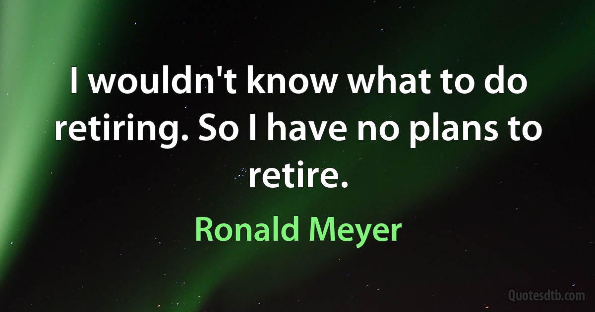 I wouldn't know what to do retiring. So I have no plans to retire. (Ronald Meyer)