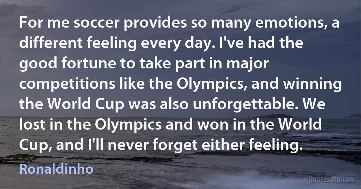 For me soccer provides so many emotions, a different feeling every day. I've had the good fortune to take part in major competitions like the Olympics, and winning the World Cup was also unforgettable. We lost in the Olympics and won in the World Cup, and I'll never forget either feeling. (Ronaldinho)