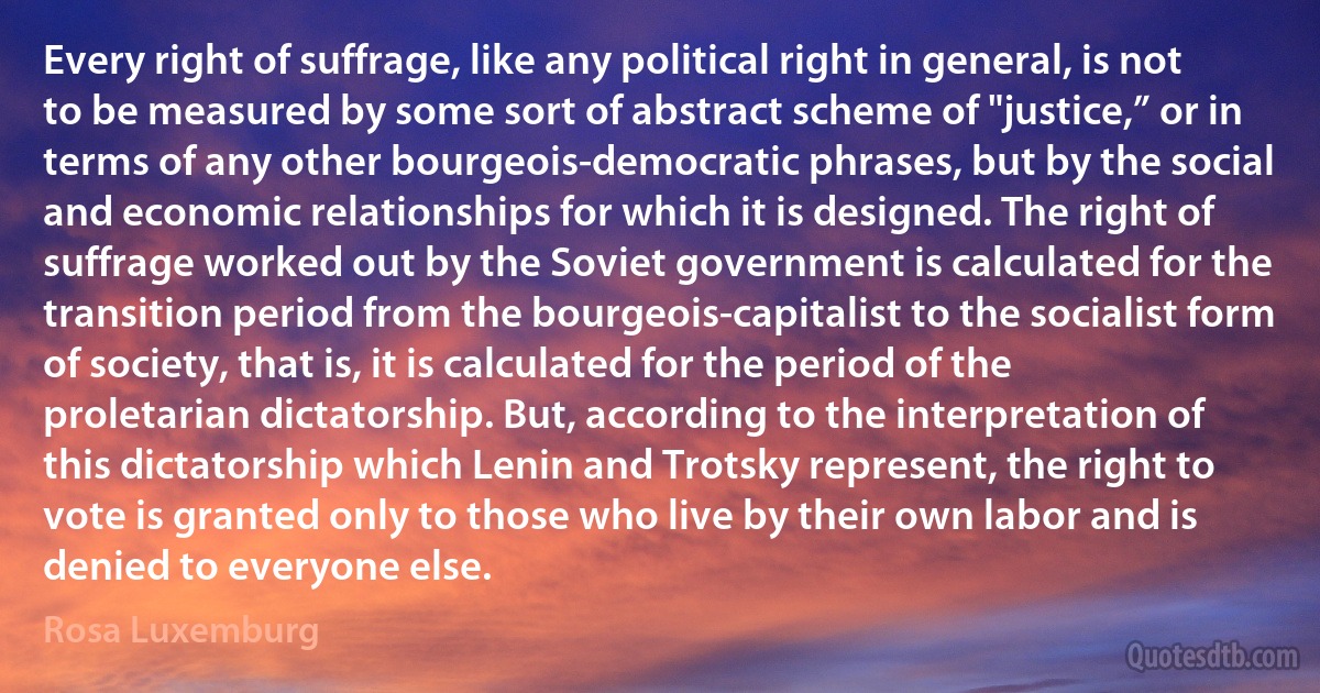 Every right of suffrage, like any political right in general, is not to be measured by some sort of abstract scheme of "justice,” or in terms of any other bourgeois-democratic phrases, but by the social and economic relationships for which it is designed. The right of suffrage worked out by the Soviet government is calculated for the transition period from the bourgeois-capitalist to the socialist form of society, that is, it is calculated for the period of the proletarian dictatorship. But, according to the interpretation of this dictatorship which Lenin and Trotsky represent, the right to vote is granted only to those who live by their own labor and is denied to everyone else. (Rosa Luxemburg)