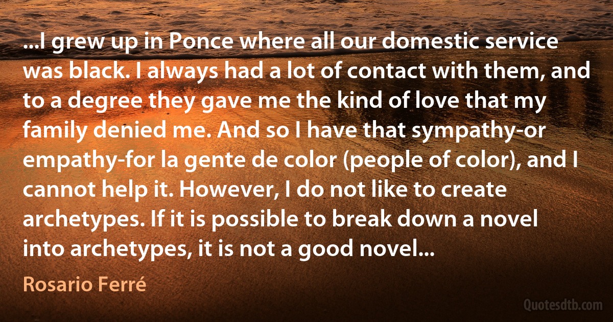 ...I grew up in Ponce where all our domestic service was black. I always had a lot of contact with them, and to a degree they gave me the kind of love that my family denied me. And so I have that sympathy-or empathy-for la gente de color (people of color), and I cannot help it. However, I do not like to create archetypes. If it is possible to break down a novel into archetypes, it is not a good novel... (Rosario Ferré)