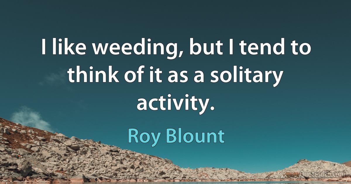 I like weeding, but I tend to think of it as a solitary activity. (Roy Blount)