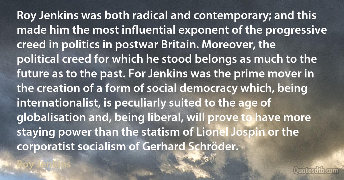 Roy Jenkins was both radical and contemporary; and this made him the most influential exponent of the progressive creed in politics in postwar Britain. Moreover, the political creed for which he stood belongs as much to the future as to the past. For Jenkins was the prime mover in the creation of a form of social democracy which, being internationalist, is peculiarly suited to the age of globalisation and, being liberal, will prove to have more staying power than the statism of Lionel Jospin or the corporatist socialism of Gerhard Schröder. (Roy Jenkins)