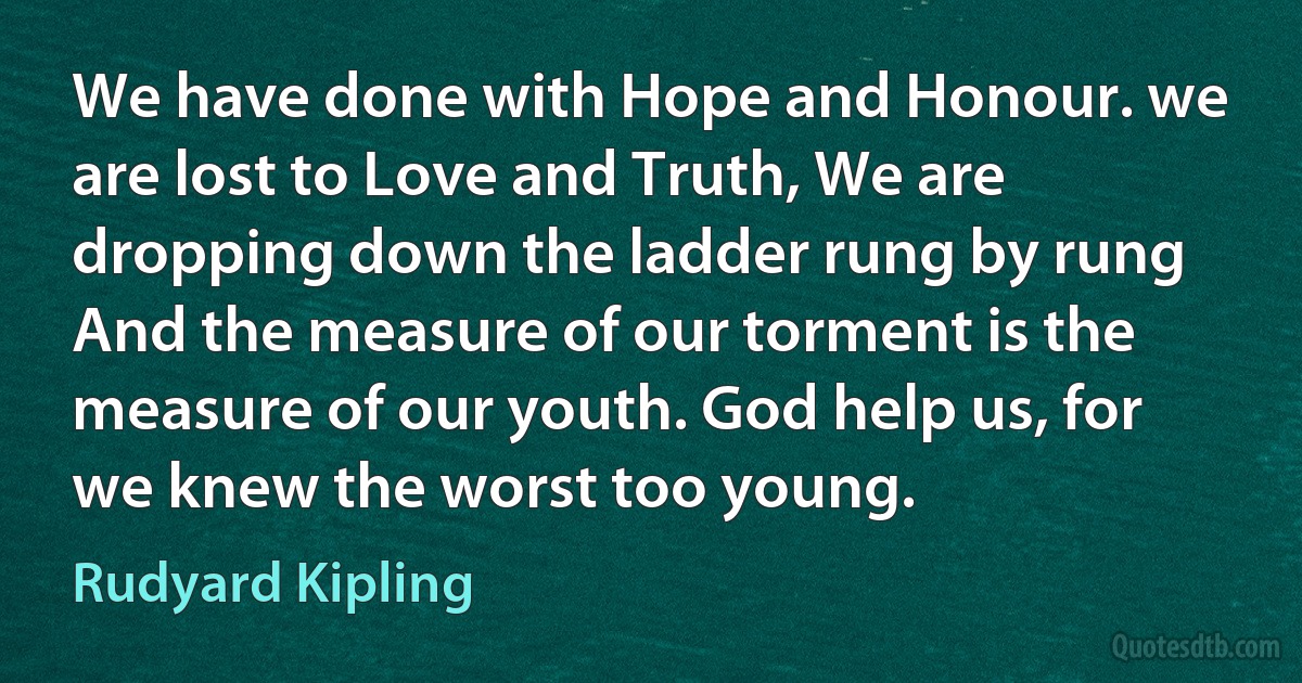 We have done with Hope and Honour. we are lost to Love and Truth, We are dropping down the ladder rung by rung And the measure of our torment is the measure of our youth. God help us, for we knew the worst too young. (Rudyard Kipling)