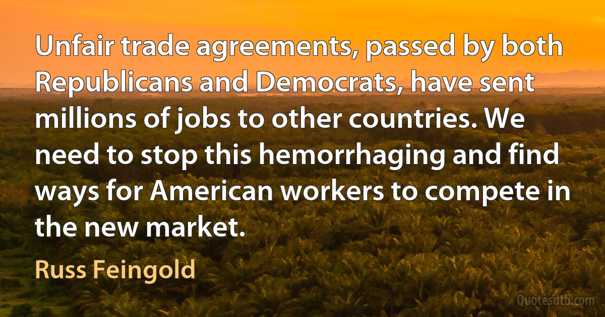 Unfair trade agreements, passed by both Republicans and Democrats, have sent millions of jobs to other countries. We need to stop this hemorrhaging and find ways for American workers to compete in the new market. (Russ Feingold)