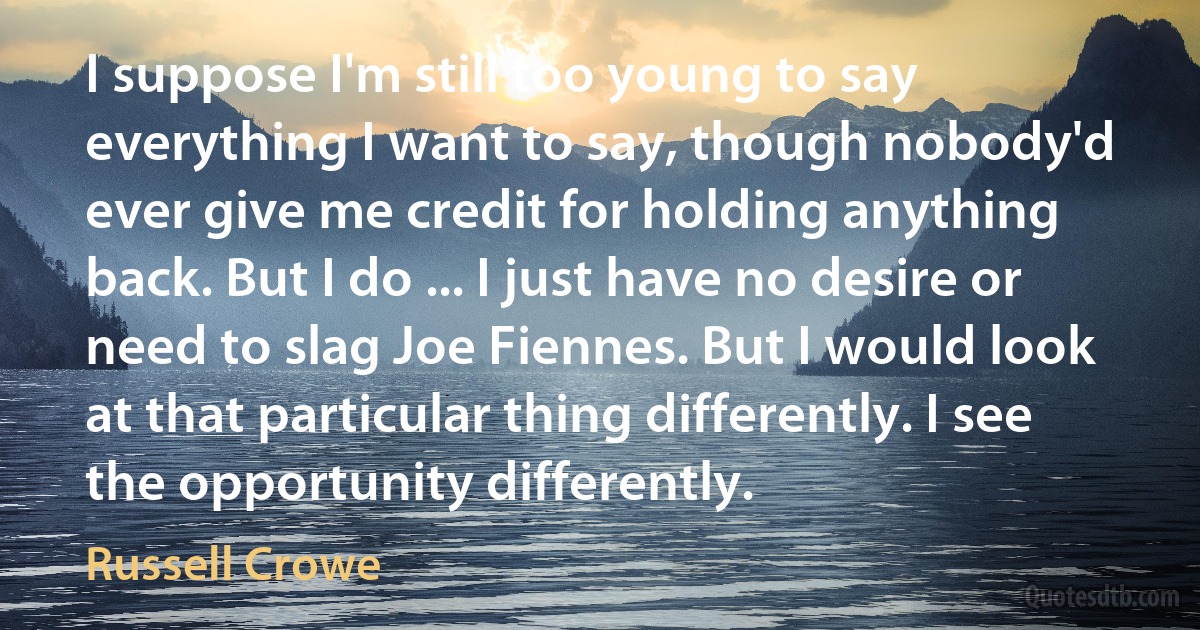 I suppose I'm still too young to say everything I want to say, though nobody'd ever give me credit for holding anything back. But I do ... I just have no desire or need to slag Joe Fiennes. But I would look at that particular thing differently. I see the opportunity differently. (Russell Crowe)