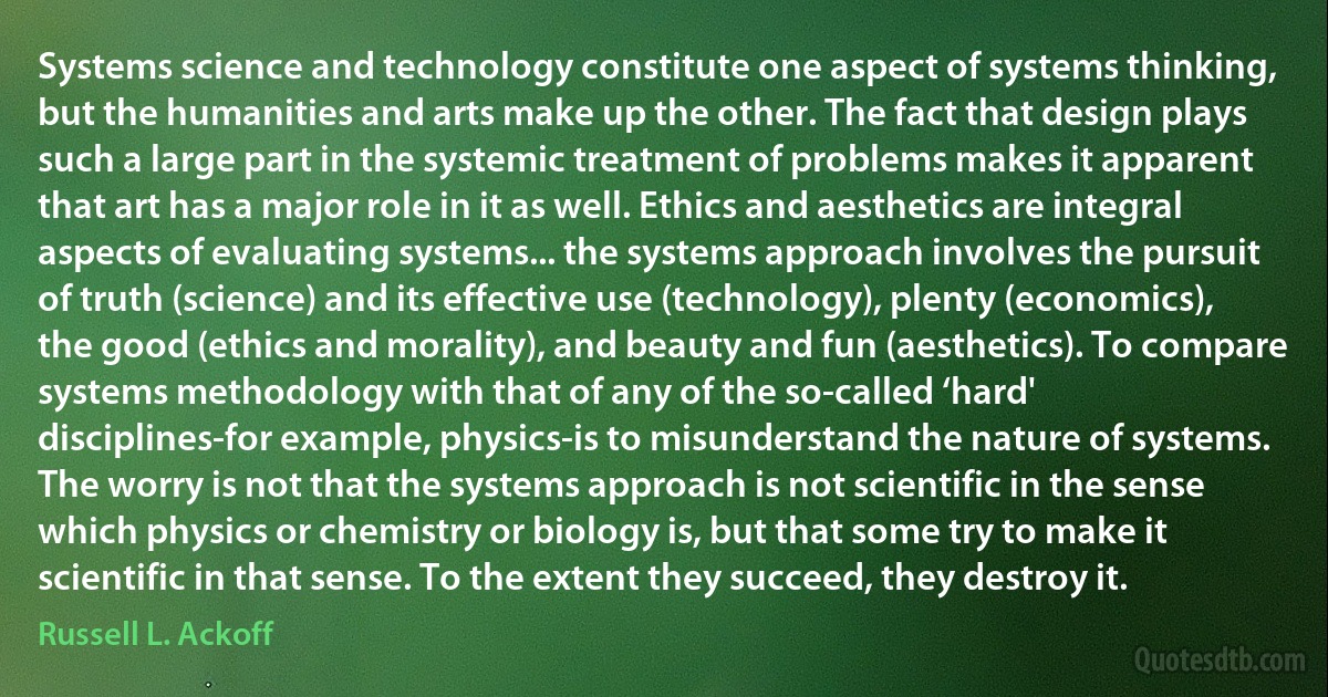 Systems science and technology constitute one aspect of systems thinking, but the humanities and arts make up the other. The fact that design plays such a large part in the systemic treatment of problems makes it apparent that art has a major role in it as well. Ethics and aesthetics are integral aspects of evaluating systems... the systems approach involves the pursuit of truth (science) and its effective use (technology), plenty (economics), the good (ethics and morality), and beauty and fun (aesthetics). To compare systems methodology with that of any of the so-called ‘hard' disciplines-for example, physics-is to misunderstand the nature of systems. The worry is not that the systems approach is not scientific in the sense which physics or chemistry or biology is, but that some try to make it scientific in that sense. To the extent they succeed, they destroy it. (Russell L. Ackoff)