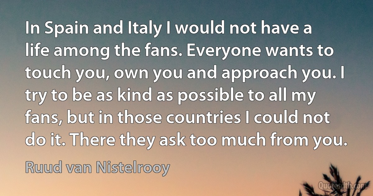 In Spain and Italy I would not have a life among the fans. Everyone wants to touch you, own you and approach you. I try to be as kind as possible to all my fans, but in those countries I could not do it. There they ask too much from you. (Ruud van Nistelrooy)