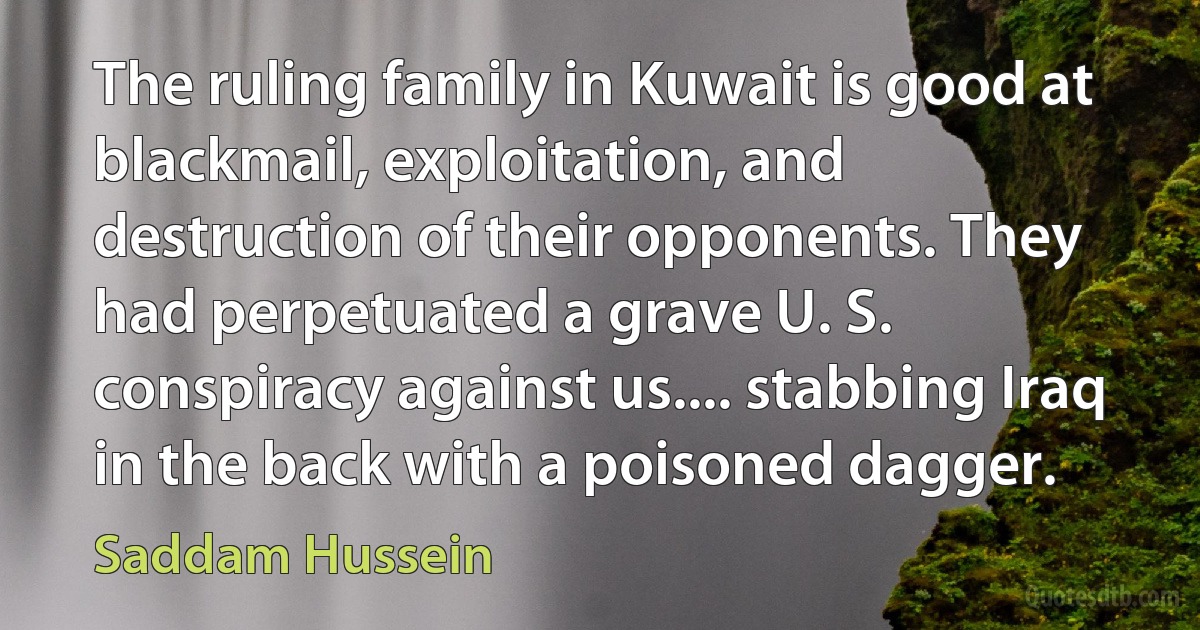 The ruling family in Kuwait is good at blackmail, exploitation, and destruction of their opponents. They had perpetuated a grave U. S. conspiracy against us.... stabbing Iraq in the back with a poisoned dagger. (Saddam Hussein)