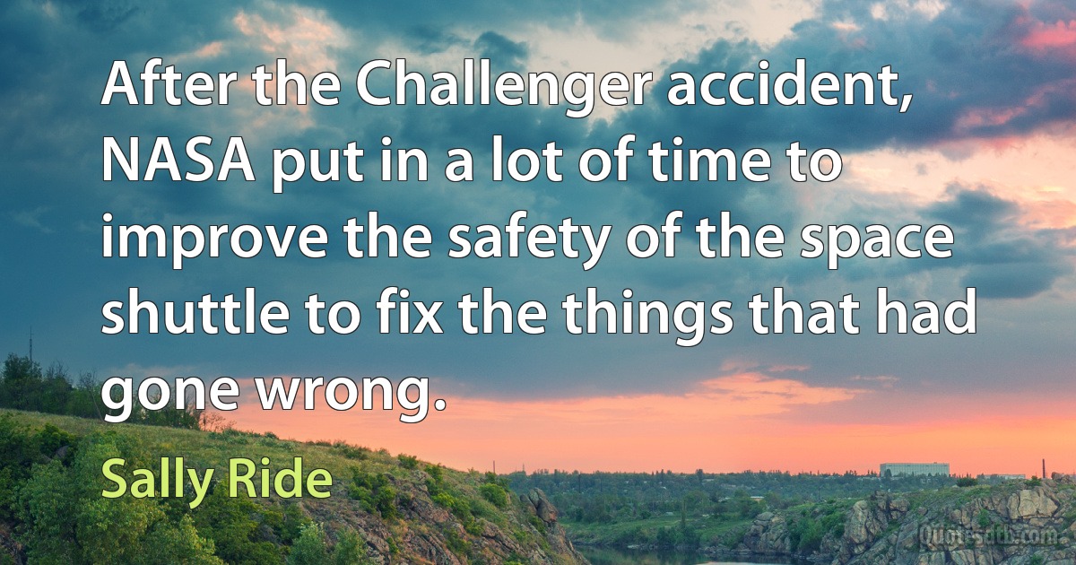 After the Challenger accident, NASA put in a lot of time to improve the safety of the space shuttle to fix the things that had gone wrong. (Sally Ride)