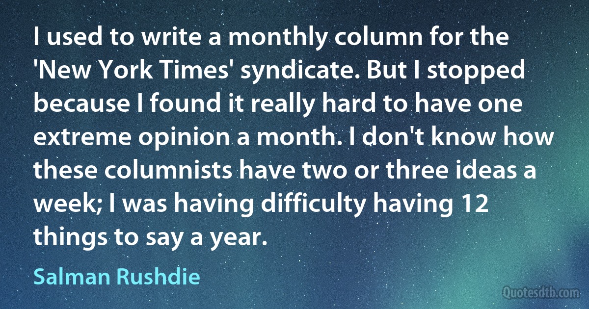 I used to write a monthly column for the 'New York Times' syndicate. But I stopped because I found it really hard to have one extreme opinion a month. I don't know how these columnists have two or three ideas a week; I was having difficulty having 12 things to say a year. (Salman Rushdie)