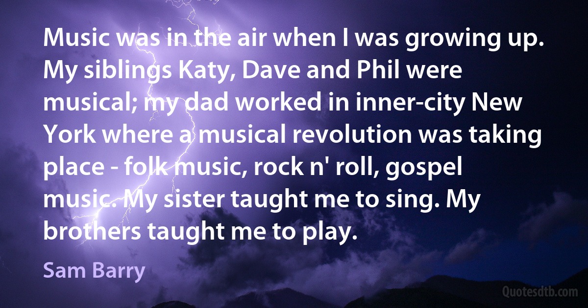 Music was in the air when I was growing up. My siblings Katy, Dave and Phil were musical; my dad worked in inner-city New York where a musical revolution was taking place - folk music, rock n' roll, gospel music. My sister taught me to sing. My brothers taught me to play. (Sam Barry)