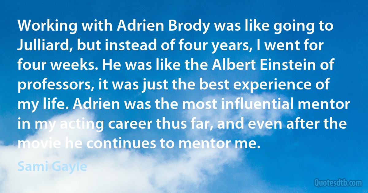 Working with Adrien Brody was like going to Julliard, but instead of four years, I went for four weeks. He was like the Albert Einstein of professors, it was just the best experience of my life. Adrien was the most influential mentor in my acting career thus far, and even after the movie he continues to mentor me. (Sami Gayle)