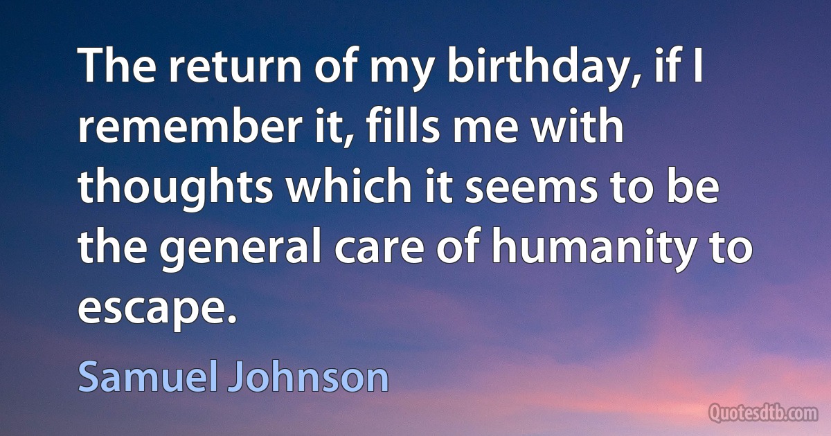 The return of my birthday, if I remember it, fills me with thoughts which it seems to be the general care of humanity to escape. (Samuel Johnson)