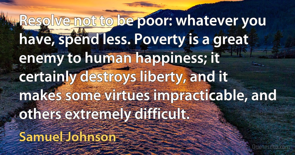 Resolve not to be poor: whatever you have, spend less. Poverty is a great enemy to human happiness; it certainly destroys liberty, and it makes some virtues impracticable, and others extremely difficult. (Samuel Johnson)