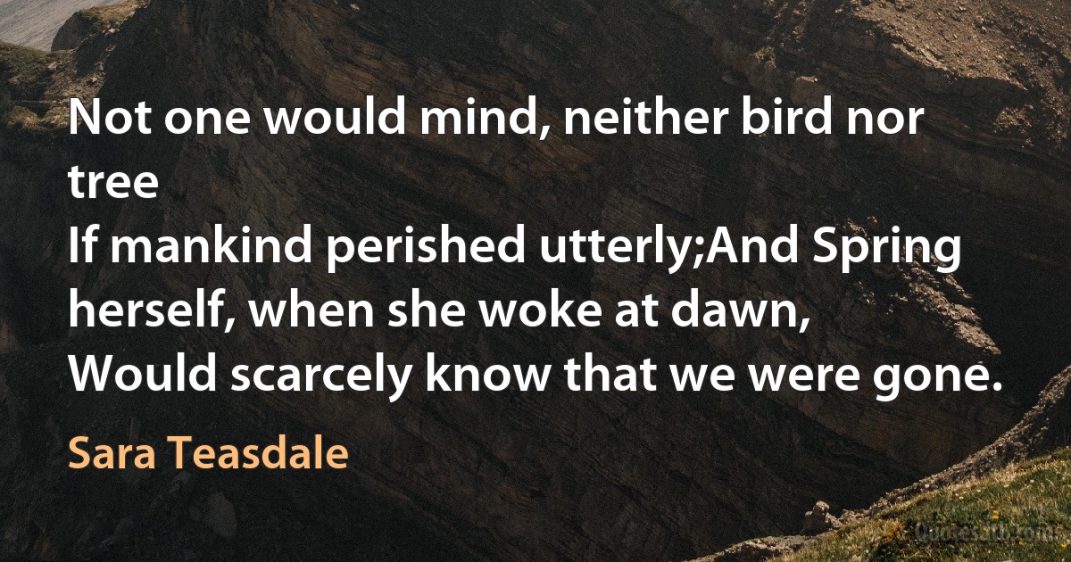 Not one would mind, neither bird nor tree
If mankind perished utterly;And Spring herself, when she woke at dawn,
Would scarcely know that we were gone. (Sara Teasdale)