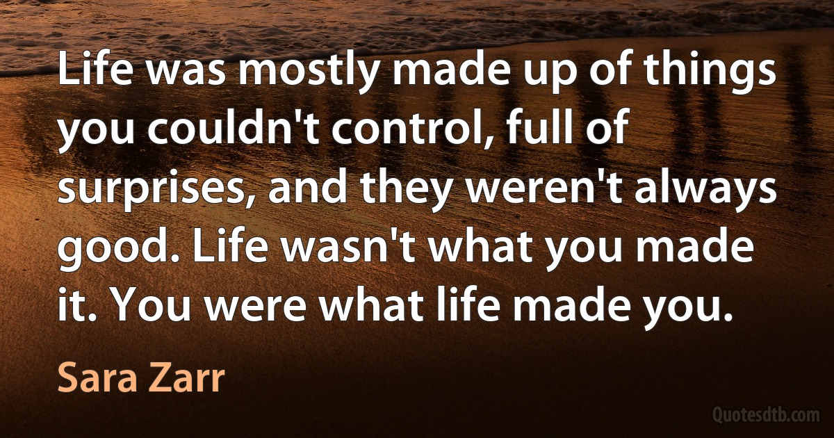 Life was mostly made up of things you couldn't control, full of surprises, and they weren't always good. Life wasn't what you made it. You were what life made you. (Sara Zarr)